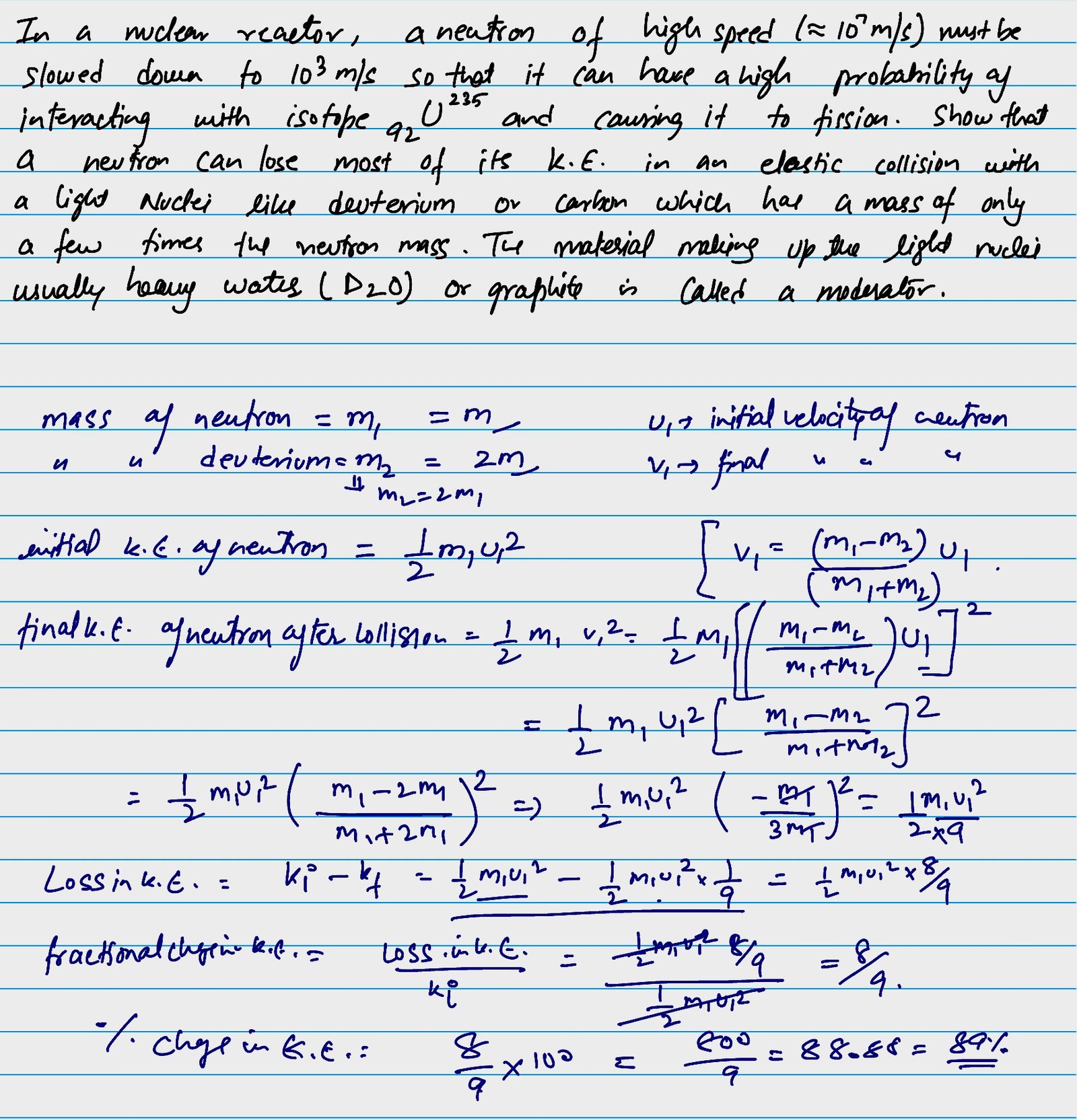 In a nuclear reactor , a neutron of high speed (~ 10 raised to the power 7 meter per second) must be slowed down to 10 raised to the power 3 meter per second so that it can have a high probability of interacting with isotope 92 U 235 and causing it to fission. Show that a neutron can lose most of its kinetic energy in an elastic collision with a light nuclei like deuterium or carbon which has a mass of only a few times the neutron mass. The material making up the light nuclei usually heavy water (D2O) or graphite is called a moderator.