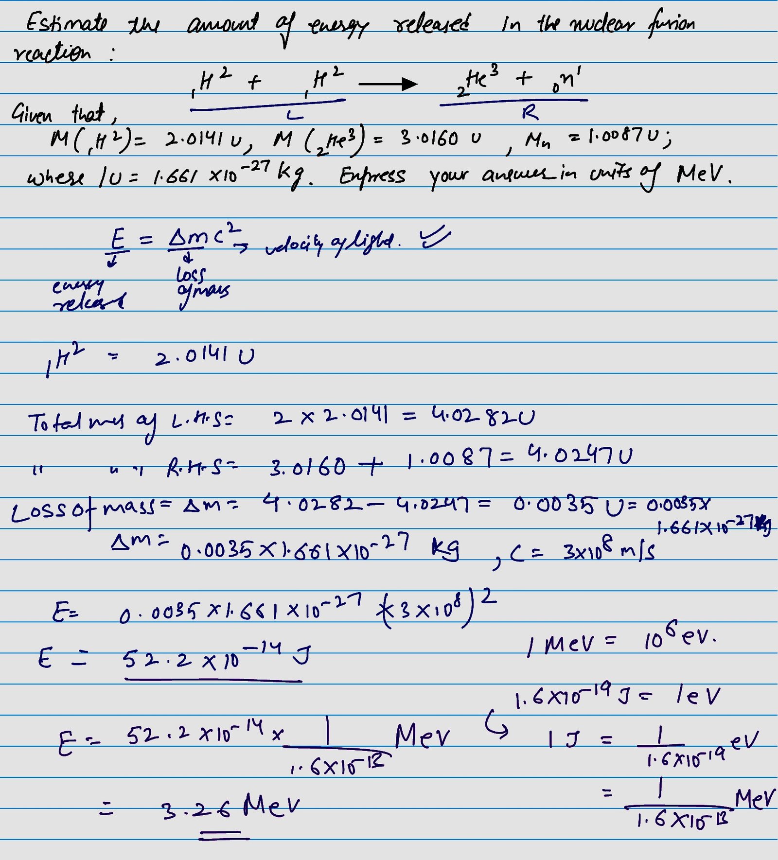 Estimate the amount of energy released in the nuclear fusion reaction : 1H2 + 1H2 = 2He3 + 0n1 given that M (1H2) = 2.0141 u, M (2He3) = 3.0160 u, M (n) = 1.0087 u ; where 1 u = 1.661 * 10 raised to the power -27 kg. Express your answer in units of MeV.