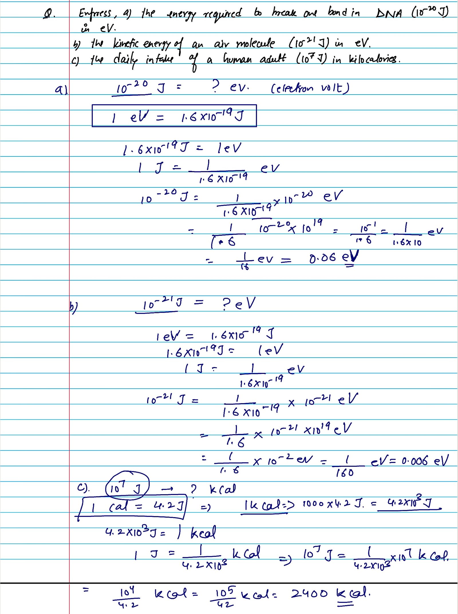 Express a) the energy required to break one bond in DNA 10 raised to power -20 J in eV. b) kinetic energy of an air molecule ( 10 raised to the power -21 J) in eV. c) the daily intake of a human adult (10 raised to the power 7 J) in kilocalories