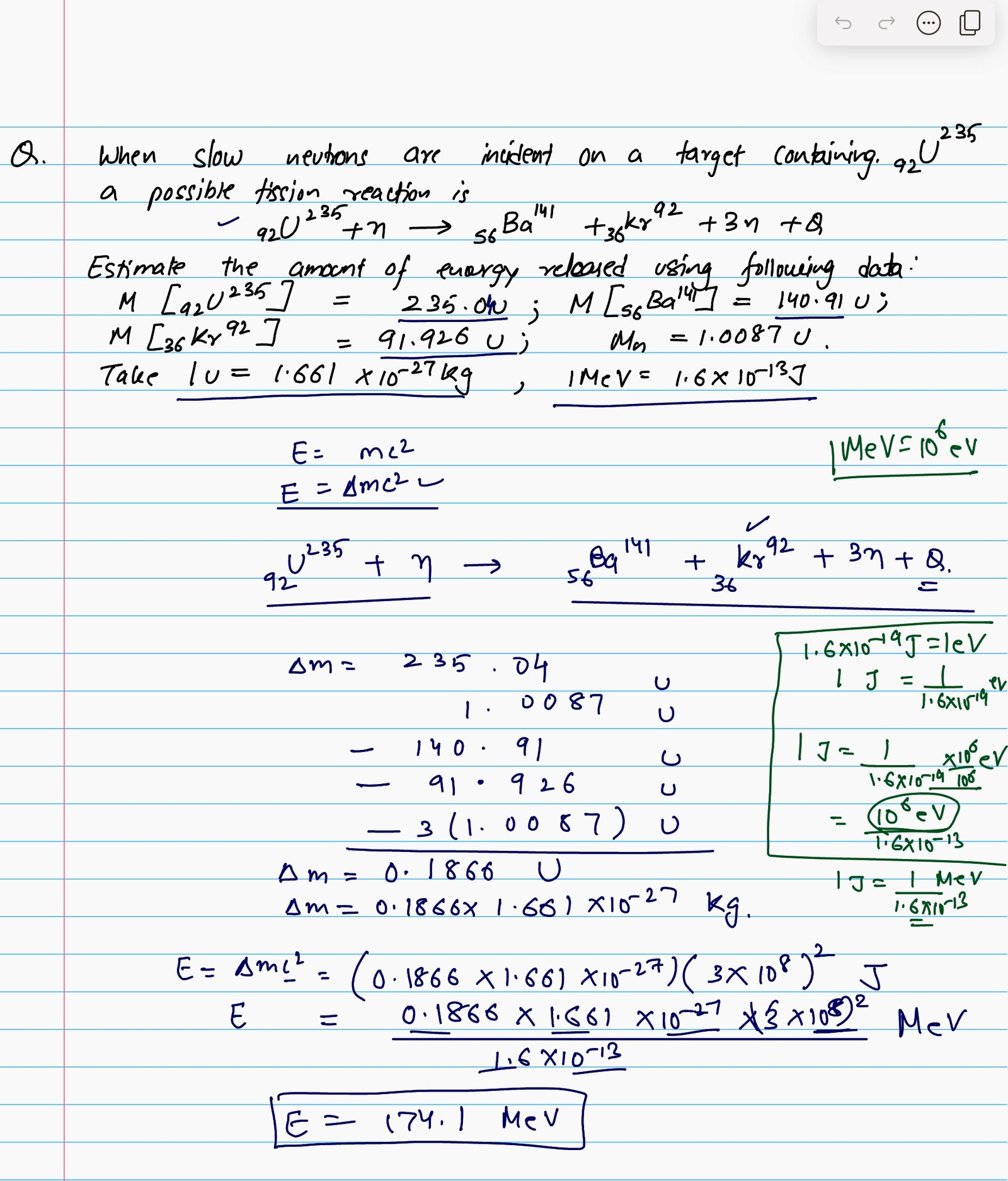 When slow neutrons are incident on a target containing 92 U 235 a possible fission reaction is 92 U 235 + n = 56 Ba 141 + 36 Kr 92 + 3 n + Q , estimate the amount of energy released using the following data : M [ 92 U 235 ] = 235.04 u ; M [ 56 Ba 141 ] = 140.91 u ; M [ 36 Kr 92 ] = 91.926 u ; M n = 1.0087 u . Take 1 u = 1.661 * 10 raised to the power - 27 kg, 1 MeV = 1.602 * 10 raised to the power - 13 J